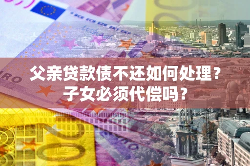 武汉父亲贷款债不还如何处理？子女必须代偿吗？